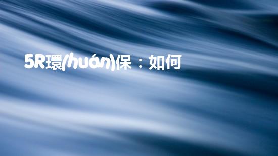 5R環(huán)保：如何在日常生活中做到更環(huán)保？